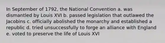 In September of 1792, the National Convention a. was dismantled by Louis XVI b. passed legislation that outlawed the Jacobins c. officially abolished the monarchy and established a republic d. tried unsuccessfully to forge an alliance with England e. voted to preserve the life of Louis XVI