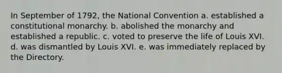 In September of 1792, the National Convention a. established a constitutional monarchy. b. abolished the monarchy and established a republic. c. voted to preserve the life of Louis XVI. d. was dismantled by Louis XVI. e. was immediately replaced by the Directory.