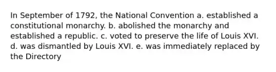 In September of 1792, the National Convention a. established a constitutional monarchy. b. abolished the monarchy and established a republic. c. voted to preserve the life of Louis XVI. d. was dismantled by Louis XVI. e. was immediately replaced by the Directory