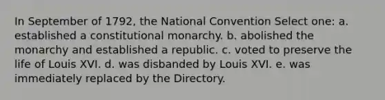 In September of 1792, the National Convention Select one: a. established a constitutional monarchy. b. abolished the monarchy and established a republic. c. voted to preserve the life of Louis XVI. d. was disbanded by Louis XVI. e. was immediately replaced by the Directory.