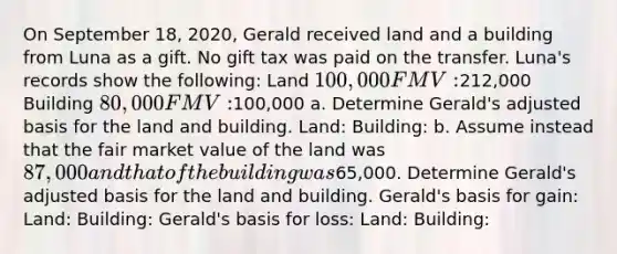 On September 18, 2020, Gerald received land and a building from Luna as a gift. No gift tax was paid on the transfer. Luna's records show the following: Land 100,000 FMV:212,000 Building 80,000 FMV:100,000 a. Determine Gerald's adjusted basis for the land and building. Land: Building: b. Assume instead that the fair market value of the land was 87,000 and that of the building was65,000. Determine Gerald's adjusted basis for the land and building. Gerald's basis for gain: Land: Building: Gerald's basis for loss: Land: Building: