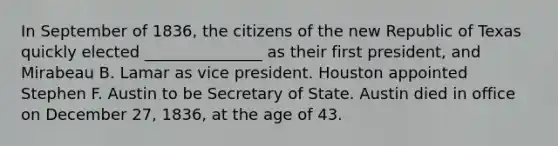 In September of 1836, the citizens of the new Republic of Texas quickly elected _______________ as their first president, and Mirabeau B. Lamar as vice president. Houston appointed Stephen F. Austin to be Secretary of State. Austin died in office on December 27, 1836, at the age of 43.