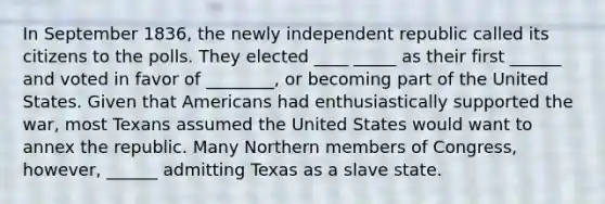 In September 1836, the newly independent republic called its citizens to the polls. They elected ____ _____ as their first ______ and voted in favor of ________, or becoming part of the United States. Given that Americans had enthusiastically supported the war, most Texans assumed the United States would want to annex the republic. Many Northern members of Congress, however, ______ admitting Texas as a slave state.