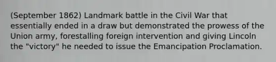 (September 1862) Landmark battle in the Civil War that essentially ended in a draw but demonstrated the prowess of the Union army, forestalling foreign intervention and giving Lincoln the "victory" he needed to issue the Emancipation Proclamation.