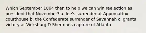 Which September 1864 then to help we can win reelection as president that November? a. lee's surrender at Appomattox courthouse b. the Confederate surrender of Savannah c. grants victory at Vicksburg D Shermans capture of Atlanta