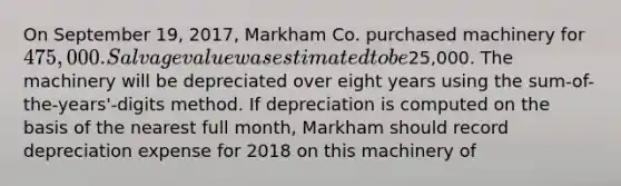 On September 19, 2017, Markham Co. purchased machinery for 475,000. Salvage value was estimated to be25,000. The machinery will be depreciated over eight years using the sum-of-the-years'-digits method. If depreciation is computed on the basis of the nearest full month, Markham should record depreciation expense for 2018 on this machinery of