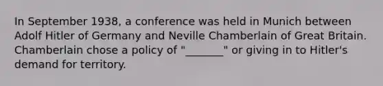 In September 1938, a conference was held in Munich between <a href='https://www.questionai.com/knowledge/kzKWAKPqJ1-adolf-hitler' class='anchor-knowledge'>adolf hitler</a> of Germany and Neville Chamberlain of Great Britain. Chamberlain chose a policy of "_______" or giving in to Hitler's demand for territory.