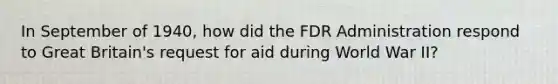 In September of 1940, how did the FDR Administration respond to Great Britain's request for aid during World War II?