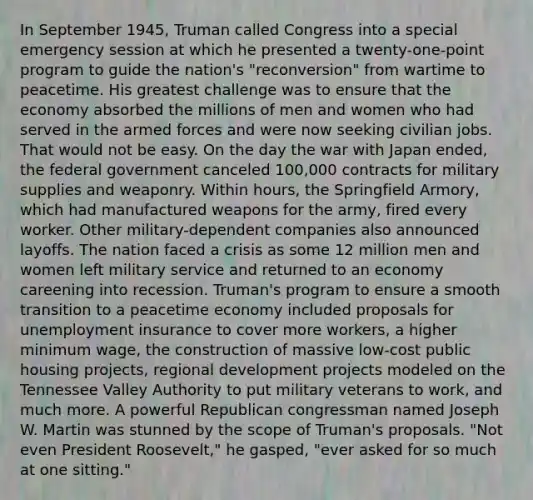 In September 1945, Truman called Congress into a special emergency session at which he presented a twenty-one-point program to guide the nation's "reconversion" from wartime to peacetime. His greatest challenge was to ensure that the economy absorbed the millions of men and women who had served in the armed forces and were now seeking civilian jobs. That would not be easy. On the day the war with Japan ended, the federal government canceled 100,000 contracts for military supplies and weaponry. Within hours, the Springfield Armory, which had manufactured weapons for the army, fired every worker. Other military-dependent companies also announced layoffs. The nation faced a crisis as some 12 million men and women left military service and returned to an economy careening into recession. Truman's program to ensure a smooth transition to a peacetime economy included proposals for unemployment insurance to cover more workers, a higher minimum wage, the construction of massive low-cost public housing projects, regional development projects modeled on the Tennessee Valley Authority to put military veterans to work, and much more. A powerful Republican congressman named Joseph W. Martin was stunned by the scope of Truman's proposals. "Not even President Roosevelt," he gasped, "ever asked for so much at one sitting."