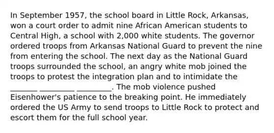 In September 1957, the school board in Little Rock, Arkansas, won a court order to admit nine African American students to Central High, a school with 2,000 white students. The governor ordered troops from Arkansas National Guard to prevent the nine from entering the school. The next day as the National Guard troops surrounded the school, an angry white mob joined the troops to protest the integration plan and to intimidate the _______ _________ _________. The mob violence pushed Eisenhower's patience to the breaking point. He immediately ordered the US Army to send troops to Little Rock to protect and escort them for the full school year.