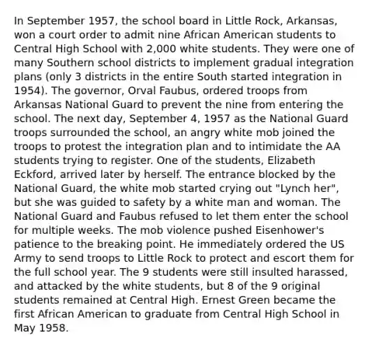 In September 1957, the school board in Little Rock, Arkansas, won a court order to admit nine African American students to Central High School with 2,000 white students. They were one of many Southern school districts to implement gradual integration plans (only 3 districts in the entire South started integration in 1954). The governor, Orval Faubus, ordered troops from Arkansas National Guard to prevent the nine from entering the school. The next day, September 4, 1957 as the National Guard troops surrounded the school, an angry white mob joined the troops to protest the integration plan and to intimidate the AA students trying to register. One of the students, Elizabeth Eckford, arrived later by herself. The entrance blocked by the National Guard, the white mob started crying out "Lynch her", but she was guided to safety by a white man and woman. The National Guard and Faubus refused to let them enter the school for multiple weeks. The mob violence pushed Eisenhower's patience to the breaking point. He immediately ordered the US Army to send troops to Little Rock to protect and escort them for the full school year. The 9 students were still insulted harassed, and attacked by the white students, but 8 of the 9 original students remained at Central High. Ernest Green became the first African American to graduate from Central High School in May 1958.