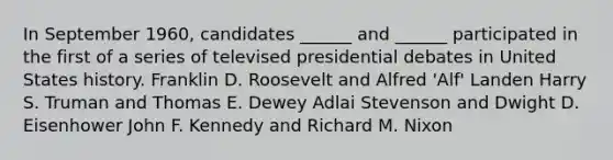 In September 1960, candidates ______ and ______ participated in the first of a series of televised presidential debates in United States history. Franklin D. Roosevelt and Alfred 'Alf' Landen Harry S. Truman and Thomas E. Dewey Adlai Stevenson and Dwight D. Eisenhower John F. Kennedy and Richard M. Nixon