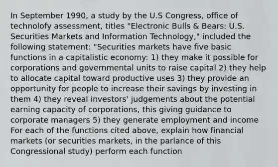 In September 1990, a study by the U.S Congress, office of technolofy assessment, titles "Electronic Bulls & Bears: U.S. Securities Markets and Information Technology," included the following statement: "Securities markets have five basic functions in a capitalistic economy: 1) they make it possible for corporations and governmental units to raise capital 2) they help to allocate capital toward productive uses 3) they provide an opportunity for people to increase their savings by investing in them 4) they reveal investors' judgements about the potential earning capacity of corporations, this giving guidance to corporate managers 5) they generate employment and income For each of the functions cited above, explain how financial markets (or securities markets, in the parlance of this Congressional study) perform each function