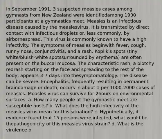 In September 1991, 3 suspected measles cases among gymnasts from New Zealand were identifiedamong 1900 participants at a gymnastics meet. Measles is an infectious disease caused by the measlesvirus. It is transmitted by direct contact with infectious droplets or, less commonly, by airbornespread. This virus is commonly known to have a high infectivity. The symptoms of measles beginwith fever, cough, runny nose, conjunctivitis, and a rash. Koplik's spots (tiny white/bluish-white spotssurrounded by erythema) are often present on the buccal mucosa. The characteristic rash, a blotchy redrash starting on the face and spreading to the rest of the body, appears 3-7 days into thesymptomatology. The disease can be severe. Encephalitis, frequently resulting in permanent braindamage or death, occurs in about 1 per 1000-2000 cases of measles. Measles virus can survive for 2hours on environmental surfaces. a. How many people at the gymnastic meet are susceptible hosts? b. What does the high infectivity of the measles virus mean for this situation? c. Hypothetically, if evidence found that 15 persons were infected, what would be thepathogenicity of this measles virus strain? d. What is the virulence o