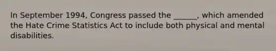 In September 1994, Congress passed the ______, which amended the Hate Crime Statistics Act to include both physical and mental disabilities.