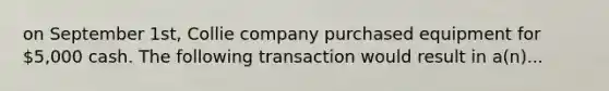 on September 1st, Collie company purchased equipment for 5,000 cash. The following transaction would result in a(n)...