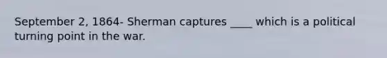 September 2, 1864- Sherman captures ____ which is a political turning point in the war.