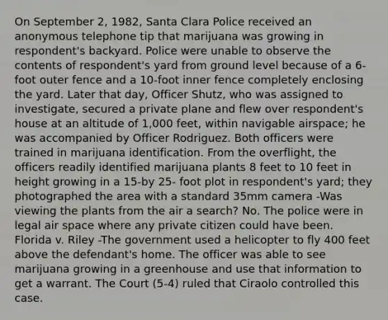 On September 2, 1982, Santa Clara Police received an anonymous telephone tip that marijuana was growing in respondent's backyard. Police were unable to observe the contents of respondent's yard from ground level because of a 6-foot outer fence and a 10-foot inner fence completely enclosing the yard. Later that day, Officer Shutz, who was assigned to investigate, secured a private plane and flew over respondent's house at an altitude of 1,000 feet, within navigable airspace; he was accompanied by Officer Rodriguez. Both officers were trained in marijuana identification. From the overflight, the officers readily identified marijuana plants 8 feet to 10 feet in height growing in a 15-by 25- foot plot in respondent's yard; they photographed the area with a standard 35mm camera -Was viewing the plants from the air a search? No. The police were in legal air space where any private citizen could have been. Florida v. Riley -The government used a helicopter to fly 400 feet above the defendant's home. The officer was able to see marijuana growing in a greenhouse and use that information to get a warrant. The Court (5-4) ruled that Ciraolo controlled this case.