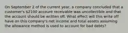 On September 2 of the current year, a company concluded that a customer's 2100 account receivable was uncollectible and that the account should be written off. What effect will this write off have on this company's net income and total assets assuming the allowance method is used to account for bad debts?