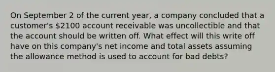 On September 2 of the current year, a company concluded that a customer's 2100 account receivable was uncollectible and that the account should be written off. What effect will this write off have on this company's net income and total assets assuming the allowance method is used to account for bad debts?