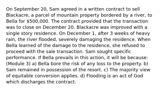 On September 20, Sam agreed in a written contract to sell Blackacre, a parcel of mountain property bordered by a river, to Bella for 500,000. The contract provided that the transaction was to close on December 20. Blackacre was improved with a single story residence. On December 1, after 3 weeks of heavy rain, the river flooded, severely damaging the residence. When Bella learned of the damage to the residence, she refused to proceed with the sale transaction. Sam sought specific performance. If Bella prevails in this action, it will be because: (Module 3) a) Bella bore the risk of any loss to the property. b) Sam remained in possession of the resort. c) The majority view of equitable conversion applies. d) Flooding is an act of God which discharges the contract.