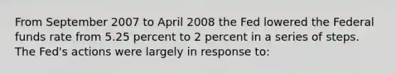 From September 2007 to April 2008 the Fed lowered the Federal funds rate from 5.25 percent to 2 percent in a series of steps. The Fed's actions were largely in response to: