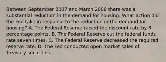 Between September 2007 and March 2008 there was a substantial reduction in the demand for housing. What action did the Fed take in response to the reduction in the demand for​ housing? A. The Federal Reserve raised the discount rate by 3 percentage points. B. The Federal Reserve cut the federal funds rate seven times. C. The Federal Reserve decreased the required reserve rate. D. The Fed conducted open market sales of Treasury securities.