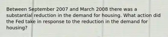 Between September 2007 and March 2008 there was a substantial reduction in the demand for housing. What action did the Fed take in response to the reduction in the demand for​ housing?