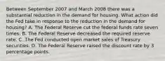 Between September 2007 and March 2008 there was a substantial reduction in the demand for housing. What action did the Fed take in response to the reduction in the demand for​ housing? A. The Federal Reserve cut the federal funds rate seven times. B. The Federal Reserve decreased the required reserve rate. C. The Fed conducted open market sales of Treasury securities. D. The Federal Reserve raised the discount rate by 3 percentage points.