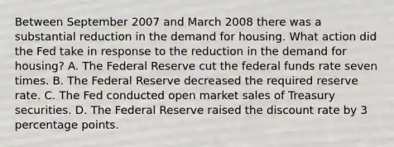 Between September 2007 and March 2008 there was a substantial reduction in the demand for housing. What action did the Fed take in response to the reduction in the demand for​ housing? A. The Federal Reserve cut the federal funds rate seven times. B. The Federal Reserve decreased the required reserve rate. C. The Fed conducted open market sales of Treasury securities. D. The Federal Reserve raised the discount rate by 3 percentage points.