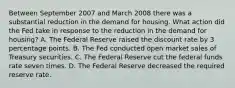 Between September 2007 and March 2008 there was a substantial reduction in the demand for housing. What action did the Fed take in response to the reduction in the demand for housing? A. The Federal Reserve raised the discount rate by 3 percentage points. B. The Fed conducted open market sales of Treasury securities. C. The Federal Reserve cut the federal funds rate seven times. D. The Federal Reserve decreased the required reserve rate.