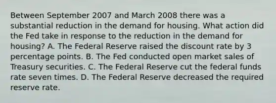 Between September 2007 and March 2008 there was a substantial reduction in the demand for housing. What action did the Fed take in response to the reduction in the demand for housing? A. The Federal Reserve raised the discount rate by 3 percentage points. B. The Fed conducted open market sales of Treasury securities. C. The Federal Reserve cut the federal funds rate seven times. D. The Federal Reserve decreased the required reserve rate.