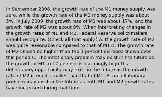 In September​ 2008, the growth rate of the M1 money supply was​ zero, while the growth rate of the M2 money supply was about​ 5%. In July​ 2009, the growth rate of M1 was about​ 17%, and the growth rate of M2 was about​ 8%. When interpreting changes in the growth rates of M1 and​ M2, Federal Reserve policymakers should​ recognize: ​(Check all that​ apply.) A. the growth rate of M2 was quite reasonable compared to that of M1 B. The growth rate of M2 should be higher than the 3 percent increase shown over this period C. The inflationary problem may exist in the future as the growth of M1 to 17 percent is alarmingly high D. a deflationary oppurtunity may exist in the future as the growth rate of M2 is much smaller than that of M1. E. an inflationary problem may exist in the future as both M1 and M2 growth rates have increased during that time