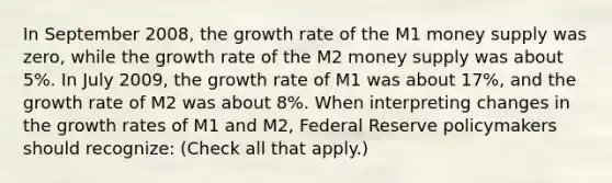 In September​ 2008, the growth rate of the M1 money supply was​ zero, while the growth rate of the M2 money supply was about​ 5%. In July​ 2009, the growth rate of M1 was about​ 17%, and the growth rate of M2 was about​ 8%. When interpreting changes in the growth rates of M1 and​ M2, Federal Reserve policymakers should​ recognize: ​(Check all that​ apply.)