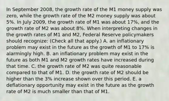 In September​ 2008, the growth rate of the M1 money supply was​ zero, while the growth rate of the M2 money supply was about​ 5%. In July​ 2009, the growth rate of M1 was about​ 17%, and the growth rate of M2 was about​ 8%. When interpreting changes in the growth rates of M1 and​ M2, Federal Reserve policymakers should​ recognize: ​(Check all that​ apply.) A. an inflationary problem may exist in the future as the growth of M1 to​ 17% is alarmingly high. B. an inflationary problem may exist in the future as both M1 and M2 growth rates have increased during that time. C. the growth rate of M2 was quite reasonable compared to that of M1. D. the growth rate of M2 should be higher than the​ 3% increase shown over this period. E. a deflationary opportunity may exist in the future as the growth rate of M2 is much smaller than that of M1.