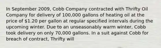 In September 2009, Cobb Company contracted with Thrifty Oil Company for delivery of 100,000 gallons of heating oil at the price of 1.20 per gallon at regular specified intervals during the upcoming winter. Due to an unseasonably warm winter, Cobb took delivery on only 70,000 gallons. In a suit against Cobb for breach of contract, Thrifty will