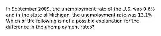 In September​ 2009, the unemployment rate of the U.S. was​ 9.6% and in the state of​ Michigan, the unemployment rate was​ 13.1%. Which of the following is not a possible explanation for the difference in the unemployment​ rates?