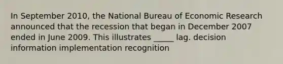 In September 2010, the National Bureau of Economic Research announced that the recession that began in December 2007 ended in June 2009. This illustrates _____ lag. decision information implementation recognition