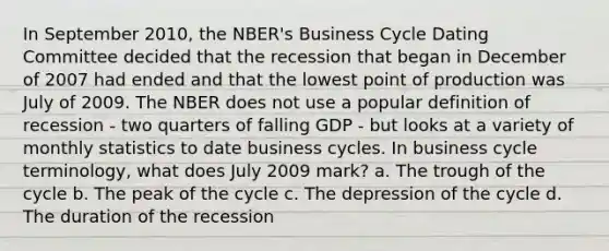 In September 2010, the NBER's Business Cycle Dating Committee decided that the recession that began in December of 2007 had ended and that the lowest point of production was July of 2009. The NBER does not use a popular definition of recession - two quarters of falling GDP - but looks at a variety of monthly statistics to date business cycles. In business cycle terminology, what does July 2009 mark? a. The trough of the cycle b. The peak of the cycle c. The depression of the cycle d. The duration of the recession