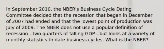 In September 2010, the NBER's Business Cycle Dating Committee decided that the recession that began in December of 2007 had ended and that the lowest point of production was July of 2009. The NBER does not use a popular definition of recession - two quarters of falling GDP - but looks at a variety of monthly statistics to date business cycles. What is the NBER?