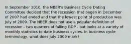 In September 2010, the NBER's Business Cycle Dating Committee decided that the recession that began in December of 2007 had ended and that the lowest point of production was July of 2009. The NBER does not use a popular definition of recession - two quarters of falling GDP - but looks at a variety of monthly statistics to date business cycles. In business cycle terminology, what does July 2009 mark?