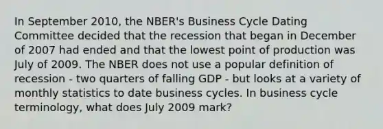 In September 2010, the NBER's Business Cycle Dating Committee decided that the recession that began in December of 2007 had ended and that the lowest point of production was July of 2009. The NBER does not use a popular definition of recession - two quarters of falling GDP - but looks at a variety of monthly statistics to date business cycles. In business cycle terminology, what does July 2009 mark?