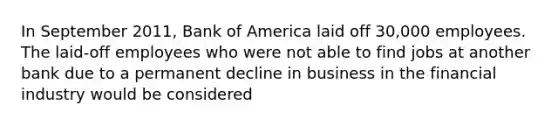 In September 2011, Bank of America laid off 30,000 employees. The laid-off employees who were not able to find jobs at another bank due to a permanent decline in business in the financial industry would be considered