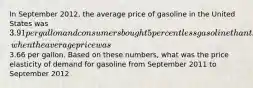 In September 2012, the average price of gasoline in the United States was 3.91 per gallon and consumers bought 5 percent less gasoline than they had during September 2011, when the average price was3.66 per gallon. Based on these numbers, what was the price elasticity of demand for gasoline from September 2011 to September 2012