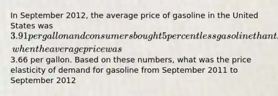 In September 2012, the average price of gasoline in the United States was 3.91 per gallon and consumers bought 5 percent less gasoline than they had during September 2011, when the average price was3.66 per gallon. Based on these numbers, what was the price elasticity of demand for gasoline from September 2011 to September 2012