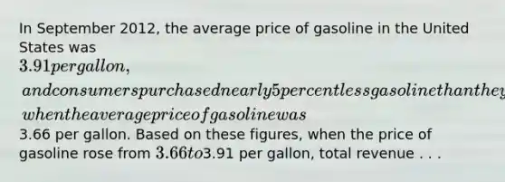 In September 2012, the average price of gasoline in the United States was 3.91 per gallon, and consumers purchased nearly 5 percent less gasoline than they had during September 2011, when the average price of gasoline was3.66 per gallon. Based on these figures, when the price of gasoline rose from 3.66 to3.91 per gallon, total revenue . . .