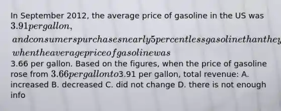 In September 2012, the average price of gasoline in the US was 3.91 per gallon, and consumers purchases nearly 5 percent less gasoline than they had during September 2011, when the average price of gasoline was3.66 per gallon. Based on the figures, when the price of gasoline rose from 3.66 per gallon to3.91 per gallon, total revenue: A. increased B. decreased C. did not change D. there is not enough info