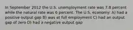 In September 2012 the U.S. unemployment rate was 7.8 percent while the natural rate was 6 percent. The U.S. economy: A) had a positive output gap B) was at full employment C) had an output gap of zero D) had a negative output gap