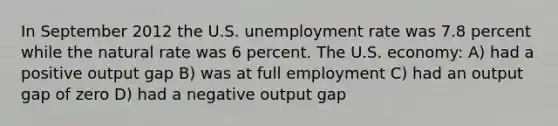 In September 2012 the U.S. unemployment rate was 7.8 percent while the natural rate was 6 percent. The U.S. economy: A) had a positive output gap B) was at full employment C) had an output gap of zero D) had a negative output gap