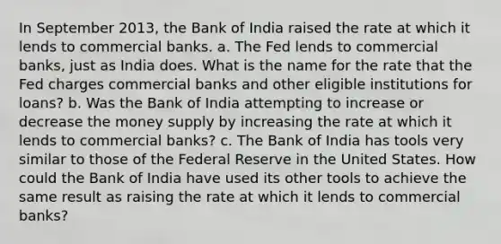 In September 2013, the Bank of India raised the rate at which it lends to commercial banks. a. The Fed lends to commercial banks, just as India does. What is the name for the rate that the Fed charges commercial banks and other eligible institutions for loans? b. Was the Bank of India attempting to increase or decrease the money supply by increasing the rate at which it lends to commercial banks? c. The Bank of India has tools very similar to those of the Federal Reserve in the United States. How could the Bank of India have used its other tools to achieve the same result as raising the rate at which it lends to commercial banks?